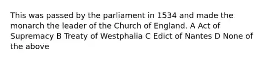 This was passed by the parliament in 1534 and made the monarch the leader of the Church of England. A Act of Supremacy B Treaty of Westphalia C Edict of Nantes D None of the above