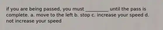 if you are being passed, you must __________ until the pass is complete. a. move to the left b. stop c. increase your speed d. not increase your speed