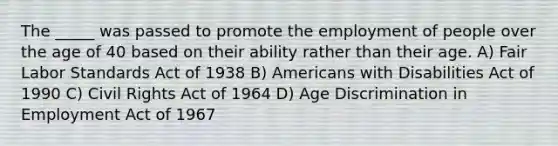 The _____ was passed to promote the employment of people over the age of 40 based on their ability rather than their age. A) Fair Labor Standards Act of 1938 B) Americans with Disabilities Act of 1990 C) Civil Rights Act of 1964 D) Age Discrimination in Employment Act of 1967