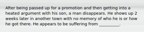 After being passed up for a promotion and then getting into a heated argument with his son, a man disappears. He shows up 2 weeks later in another town with no memory of who he is or how he got there. He appears to be suffering from __________.