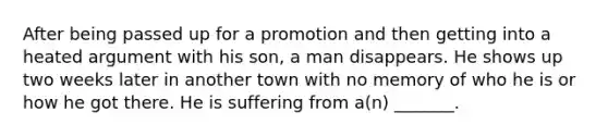 After being passed up for a promotion and then getting into a heated argument with his son, a man disappears. He shows up two weeks later in another town with no memory of who he is or how he got there. He is suffering from a(n) _______.