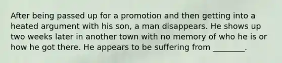 After being passed up for a promotion and then getting into a heated argument with his son, a man disappears. He shows up two weeks later in another town with no memory of who he is or how he got there. He appears to be suffering from ________.