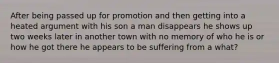 After being passed up for promotion and then getting into a heated argument with his son a man disappears he shows up two weeks later in another town with no memory of who he is or how he got there he appears to be suffering from a what?