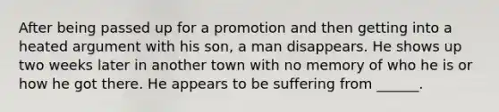 After being passed up for a promotion and then getting into a heated argument with his son, a man disappears. He shows up two weeks later in another town with no memory of who he is or how he got there. He appears to be suffering from ______.