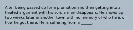 After being passed up for a promotion and then getting into a heated argument with his son, a man disappears. He shows up two weeks later in another town with no memory of who he is or how he got there. He is suffering from a ______.