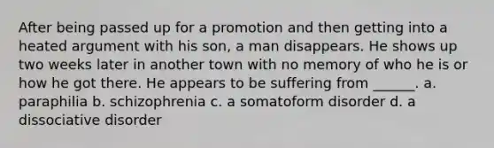 After being passed up for a promotion and then getting into a heated argument with his son, a man disappears. He shows up two weeks later in another town with no memory of who he is or how he got there. He appears to be suffering from ______. a. paraphilia b. schizophrenia c. a somatoform disorder d. a dissociative disorder