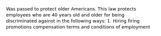 Was passed to protect older Americans. This law protects employees who are 40 years old and older for being discriminated against in the following ways: 1. Hiring firing promotions compensation terms and conditions of employment