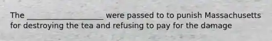 The ____________________ were passed to to punish Massachusetts for destroying the tea and refusing to pay for the damage