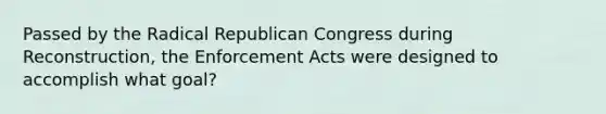 Passed by the Radical Republican Congress during Reconstruction, the Enforcement Acts were designed to accomplish what goal?