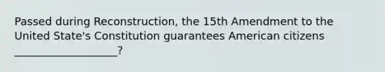 Passed during Reconstruction, the 15th Amendment to the United State's Constitution guarantees American citizens ___________________?