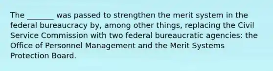 The _______ was passed to strengthen the merit system in the federal bureaucracy by, among other things, replacing the Civil Service Commission with two federal bureaucratic agencies: the Office of Personnel Management and the Merit Systems Protection Board.