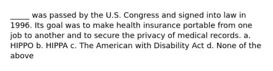 _____ was passed by the U.S. Congress and signed into law in 1996. Its goal was to make health insurance portable from one job to another and to secure the privacy of medical records. a. HIPPO b. HIPPA c. The American with Disability Act d. None of the above