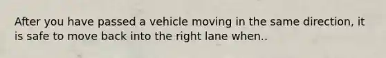 After you have passed a vehicle moving in the same direction, it is safe to move back into the right lane when..