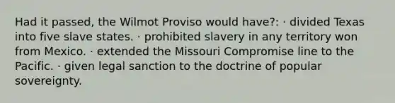 Had it passed, the Wilmot Proviso would have?: · divided Texas into five slave states. · prohibited slavery in any territory won from Mexico. · extended the Missouri Compromise line to the Pacific. · given legal sanction to the doctrine of popular sovereignty.