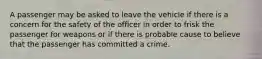 A passenger may be asked to leave the vehicle if there is a concern for the safety of the officer in order to frisk the passenger for weapons or if there is probable cause to believe that the passenger has committed a crime.