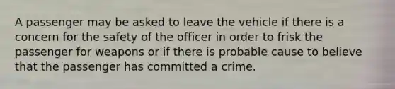 A passenger may be asked to leave the vehicle if there is a concern for the safety of the officer in order to frisk the passenger for weapons or if there is probable cause to believe that the passenger has committed a crime.