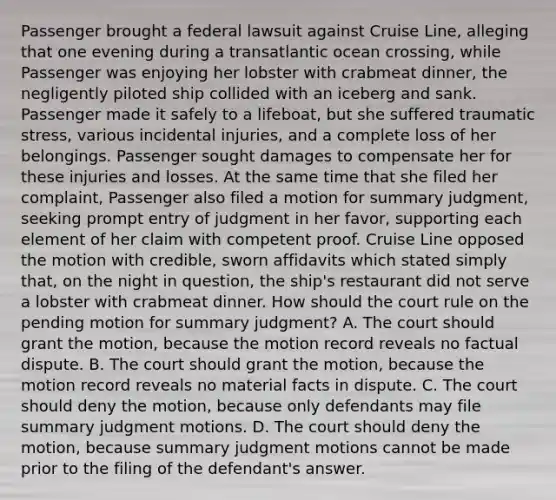 Passenger brought a federal lawsuit against Cruise Line, alleging that one evening during a transatlantic ocean crossing, while Passenger was enjoying her lobster with crabmeat dinner, the negligently piloted ship collided with an iceberg and sank. Passenger made it safely to a lifeboat, but she suffered traumatic stress, various incidental injuries, and a complete loss of her belongings. Passenger sought damages to compensate her for these injuries and losses. At the same time that she filed her complaint, Passenger also filed a motion for summary judgment, seeking prompt entry of judgment in her favor, supporting each element of her claim with competent proof. Cruise Line opposed the motion with credible, sworn affidavits which stated simply that, on the night in question, the ship's restaurant did not serve a lobster with crabmeat dinner. How should the court rule on the pending motion for summary judgment? A. The court should grant the motion, because the motion record reveals no factual dispute. B. The court should grant the motion, because the motion record reveals no material facts in dispute. C. The court should deny the motion, because only defendants may file summary judgment motions. D. The court should deny the motion, because summary judgment motions cannot be made prior to the filing of the defendant's answer.