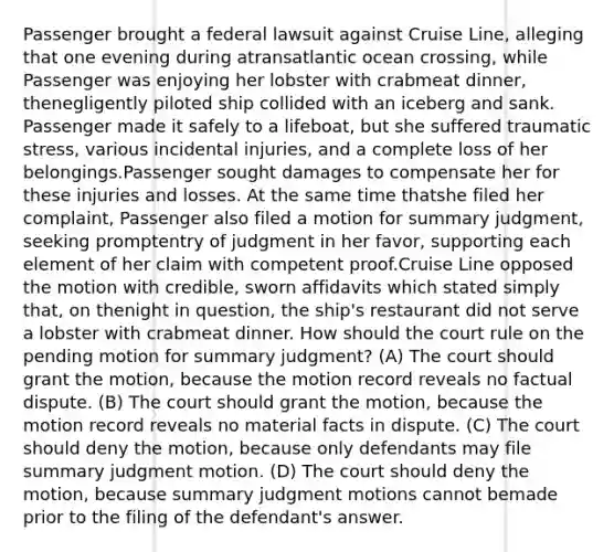 Passenger brought a federal lawsuit against Cruise Line, alleging that one evening during atransatlantic ocean crossing, while Passenger was enjoying her lobster with crabmeat dinner, thenegligently piloted ship collided with an iceberg and sank. Passenger made it safely to a lifeboat, but she suffered traumatic stress, various incidental injuries, and a complete loss of her belongings.Passenger sought damages to compensate her for these injuries and losses. At the same time thatshe filed her complaint, Passenger also filed a motion for summary judgment, seeking promptentry of judgment in her favor, supporting each element of her claim with competent proof.Cruise Line opposed the motion with credible, sworn affidavits which stated simply that, on thenight in question, the ship's restaurant did not serve a lobster with crabmeat dinner. How should the court rule on the pending motion for summary judgment? (A) The court should grant the motion, because the motion record reveals no factual dispute. (B) The court should grant the motion, because the motion record reveals no material facts in dispute. (C) The court should deny the motion, because only defendants may file summary judgment motion. (D) The court should deny the motion, because summary judgment motions cannot bemade prior to the filing of the defendant's answer.