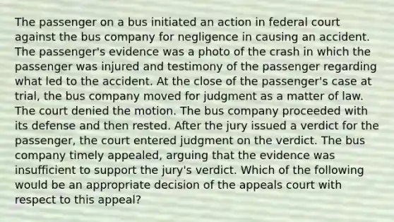 The passenger on a bus initiated an action in federal court against the bus company for negligence in causing an accident. The passenger's evidence was a photo of the crash in which the passenger was injured and testimony of the passenger regarding what led to the accident. At the close of the passenger's case at trial, the bus company moved for judgment as a matter of law. The court denied the motion. The bus company proceeded with its defense and then rested. After the jury issued a verdict for the passenger, the court entered judgment on the verdict. The bus company timely appealed, arguing that the evidence was insufficient to support the jury's verdict. Which of the following would be an appropriate decision of the appeals court with respect to this appeal?