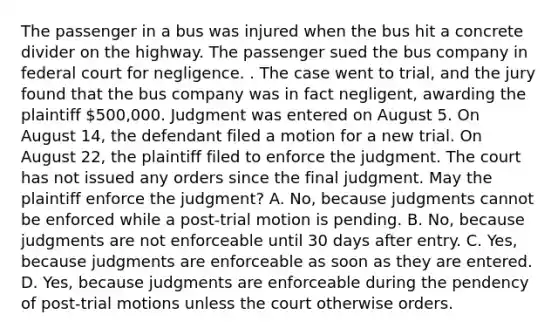 The passenger in a bus was injured when the bus hit a concrete divider on the highway. The passenger sued the bus company in federal court for negligence. . The case went to trial, and the jury found that the bus company was in fact negligent, awarding the plaintiff 500,000. Judgment was entered on August 5. On August 14, the defendant filed a motion for a new trial. On August 22, the plaintiff filed to enforce the judgment. The court has not issued any orders since the final judgment. May the plaintiff enforce the judgment? A. No, because judgments cannot be enforced while a post-trial motion is pending. B. No, because judgments are not enforceable until 30 days after entry. C. Yes, because judgments are enforceable as soon as they are entered. D. Yes, because judgments are enforceable during the pendency of post-trial motions unless the court otherwise orders.