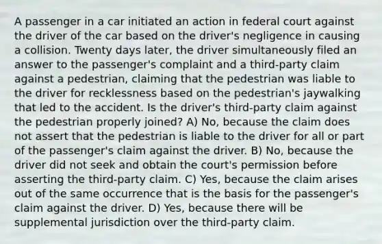 A passenger in a car initiated an action in federal court against the driver of the car based on the driver's negligence in causing a collision. Twenty days later, the driver simultaneously filed an answer to the passenger's complaint and a third-party claim against a pedestrian, claiming that the pedestrian was liable to the driver for recklessness based on the pedestrian's jaywalking that led to the accident. Is the driver's third-party claim against the pedestrian properly joined? A) No, because the claim does not assert that the pedestrian is liable to the driver for all or part of the passenger's claim against the driver. B) No, because the driver did not seek and obtain the court's permission before asserting the third-party claim. C) Yes, because the claim arises out of the same occurrence that is the basis for the passenger's claim against the driver. D) Yes, because there will be supplemental jurisdiction over the third-party claim.