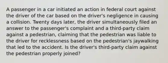 A passenger in a car initiated an action in federal court against the driver of the car based on the driver's negligence in causing a collision. Twenty days later, the driver simultaneously filed an answer to the passenger's complaint and a third-party claim against a pedestrian, claiming that the pedestrian was liable to the driver for recklessness based on the pedestrian's jaywalking that led to the accident. Is the driver's third-party claim against the pedestrian properly joined?