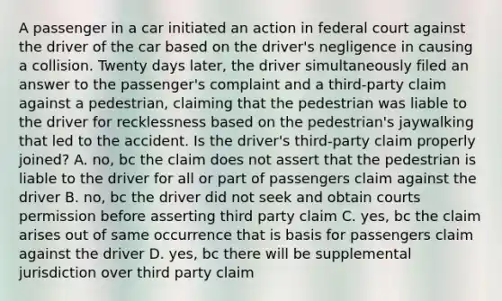 A passenger in a car initiated an action in federal court against the driver of the car based on the driver's negligence in causing a collision. Twenty days later, the driver simultaneously filed an answer to the passenger's complaint and a third-party claim against a pedestrian, claiming that the pedestrian was liable to the driver for recklessness based on the pedestrian's jaywalking that led to the accident. Is the driver's third-party claim properly joined? A. no, bc the claim does not assert that the pedestrian is liable to the driver for all or part of passengers claim against the driver B. no, bc the driver did not seek and obtain courts permission before asserting third party claim C. yes, bc the claim arises out of same occurrence that is basis for passengers claim against the driver D. yes, bc there will be supplemental jurisdiction over third party claim