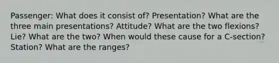 Passenger: What does it consist of? Presentation? What are the three main presentations? Attitude? What are the two flexions? Lie? What are the two? When would these cause for a C-section? Station? What are the ranges?