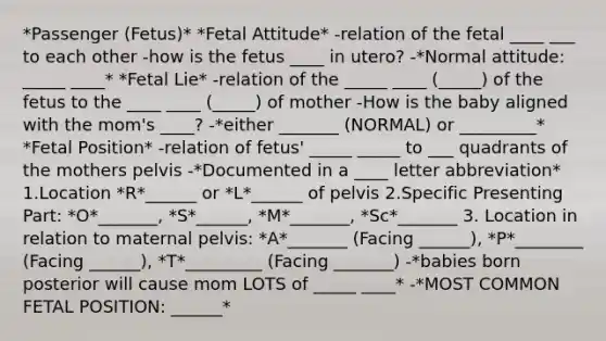 *Passenger (Fetus)* *Fetal Attitude* -relation of the fetal ____ ___ to each other -how is the fetus ____ in utero? -*Normal attitude: _____ ____* *Fetal Lie* -relation of the _____ ____ (_____) of the fetus to the ____ ____ (_____) of mother -How is the baby aligned with the mom's ____? -*either _______ (NORMAL) or _________* *Fetal Position* -relation of fetus' _____ _____ to ___ quadrants of the mothers pelvis -*Documented in a ____ letter abbreviation* 1.Location *R*______ or *L*______ of pelvis 2.Specific Presenting Part: *O*_______, *S*______, *M*_______, *Sc*_______ 3. Location in relation to maternal pelvis: *A*_______ (Facing ______), *P*________ (Facing ______), *T*_________ (Facing _______) -*babies born posterior will cause mom LOTS of _____ ____* -*MOST COMMON FETAL POSITION: ______*