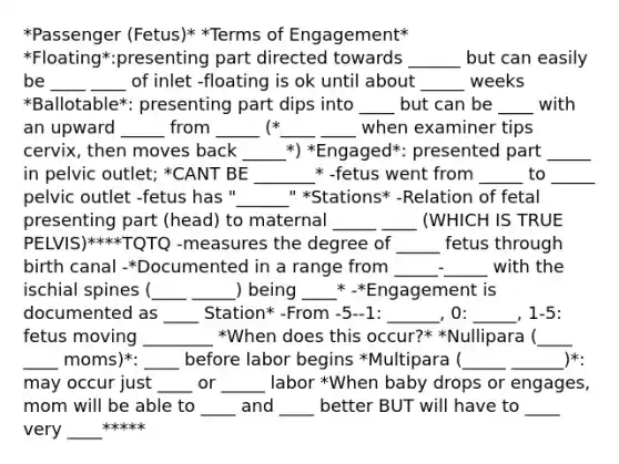 *Passenger (Fetus)* *Terms of Engagement* *Floating*:presenting part directed towards ______ but can easily be ____ ____ of inlet -floating is ok until about _____ weeks *Ballotable*: presenting part dips into ____ but can be ____ with an upward _____ from _____ (*____ ____ when examiner tips cervix, then moves back _____*) *Engaged*: presented part _____ in pelvic outlet; *CANT BE _______* -fetus went from _____ to _____ pelvic outlet -fetus has "______" *Stations* -Relation of fetal presenting part (head) to maternal _____ ____ (WHICH IS TRUE PELVIS)****TQTQ -measures the degree of _____ fetus through birth canal -*Documented in a range from _____-_____ with the ischial spines (____ _____) being ____* -*Engagement is documented as ____ Station* -From -5--1: ______, 0: _____, 1-5: fetus moving ________ *When does this occur?* *Nullipara (____ ____ moms)*: ____ before labor begins *Multipara (_____ ______)*: may occur just ____ or _____ labor *When baby drops or engages, mom will be able to ____ and ____ better BUT will have to ____ very ____*****