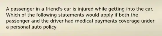 A passenger in a friend's car is injured while getting into the car. Which of the following statements would apply if both the passenger and the driver had medical payments coverage under a personal auto policy