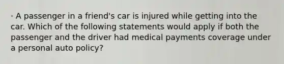 · A passenger in a friend's car is injured while getting into the car. Which of the following statements would apply if both the passenger and the driver had medical payments coverage under a personal auto policy?