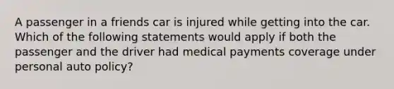 A passenger in a friends car is injured while getting into the car. Which of the following statements would apply if both the passenger and the driver had medical payments coverage under personal auto policy?