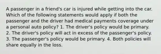 A passenger in a friend's car is injured while getting into the car. Which of the following statements would apply if both the passenger and the driver had medical payments coverage under a personal auto policy? 1. The driver's policy would be primary. 2. The driver's policy will act in excess of the passenger's policy. 3. The passenger's policy would be primary. 4. Both policies will share equally in the loss.