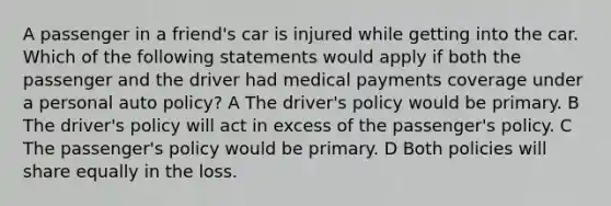 A passenger in a friend's car is injured while getting into the car. Which of the following statements would apply if both the passenger and the driver had medical payments coverage under a personal auto policy? A The driver's policy would be primary. B The driver's policy will act in excess of the passenger's policy. C The passenger's policy would be primary. D Both policies will share equally in the loss.