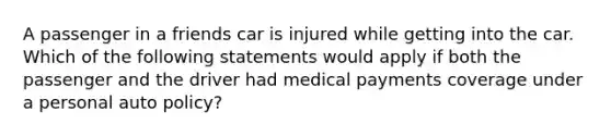 A passenger in a friends car is injured while getting into the car. Which of the following statements would apply if both the passenger and the driver had medical payments coverage under a personal auto policy?