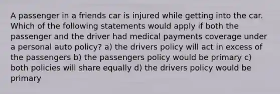 A passenger in a friends car is injured while getting into the car. Which of the following statements would apply if both the passenger and the driver had medical payments coverage under a personal auto policy? a) the drivers policy will act in excess of the passengers b) the passengers policy would be primary c) both policies will share equally d) the drivers policy would be primary