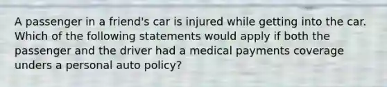 A passenger in a friend's car is injured while getting into the car. Which of the following statements would apply if both the passenger and the driver had a medical payments coverage unders a personal auto policy?