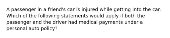 A passenger in a friend's car is injured while getting into the car. Which of the following statements would apply if both the passenger and the driver had medical payments under a personal auto policy?