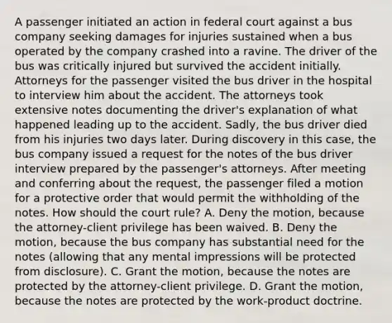 A passenger initiated an action in federal court against a bus company seeking damages for injuries sustained when a bus operated by the company crashed into a ravine. The driver of the bus was critically injured but survived the accident initially. Attorneys for the passenger visited the bus driver in the hospital to interview him about the accident. The attorneys took extensive notes documenting the driver's explanation of what happened leading up to the accident. Sadly, the bus driver died from his injuries two days later. During discovery in this case, the bus company issued a request for the notes of the bus driver interview prepared by the passenger's attorneys. After meeting and conferring about the request, the passenger filed a motion for a protective order that would permit the withholding of the notes. How should the court rule? A. Deny the motion, because the attorney-client privilege has been waived. B. Deny the motion, because the bus company has substantial need for the notes (allowing that any mental impressions will be protected from disclosure). C. Grant the motion, because the notes are protected by the attorney-client privilege. D. Grant the motion, because the notes are protected by the work-product doctrine.