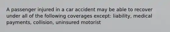 A passenger injured in a car accident may be able to recover under all of the following coverages except: liability, medical payments, collision, uninsured motorist