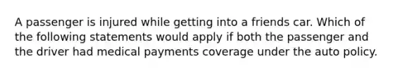 A passenger is injured while getting into a friends car. Which of the following statements would apply if both the passenger and the driver had medical payments coverage under the auto policy.