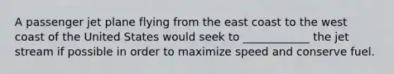 A passenger jet plane flying from the east coast to the west coast of the United States would seek to ____________ the jet stream if possible in order to maximize speed and conserve fuel.