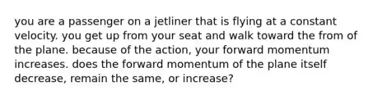 you are a passenger on a jetliner that is flying at a constant velocity. you get up from your seat and walk toward the from of the plane. because of the action, your forward momentum increases. does the forward momentum of the plane itself decrease, remain the same, or increase?