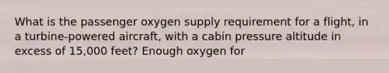 What is the passenger oxygen supply requirement for a flight, in a turbine-powered aircraft, with a cabin pressure altitude in excess of 15,000 feet? Enough oxygen for