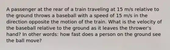 A passenger at the rear of a train traveling at 15 m/s relative to the ground throws a baseball with a speed of 15 m/s in the direction opposite the motion of the train. What is the velocity of the baseball relative to the ground as it leaves the thrower's hand? In other words: how fast does a person on the ground see the ball move?