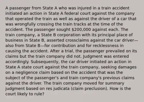 A passenger from State A who was injured in a train accident initiated an action in State A federal court against the company that operated the train as well as against the driver of a car that was wrongfully crossing the train tracks at the time of the accident. The passenger sought 200,000 against each. The train company, a State B corporation with its principal place of business in State B, asserted crossclaims against the car driver—also from State B—for contribution and for recklessness in causing the accident. After a trial, the passenger prevailed on its claims but the train company did not. Judgment was entered accordingly. Subsequently, the car driver initiated an action in State A state court against the train company, seeking damages on a negligence claim based on the accident that was the subject of the passenger's and train company's previous claims against the driver. The train company moved for summary judgment based on res judicata (claim preclusion). How is the court likely to rule?