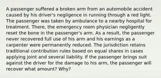 A passenger suffered a broken arm from an automobile accident caused by his driver's negligence in running through a red light. The passenger was taken by ambulance to a nearby hospital for treatment. There, the emergency room physician negligently reset the bone in the passenger's arm. As a result, the passenger never recovered full use of his arm and his earnings as a carpenter were permanently reduced. The jurisdiction retains traditional contribution rules based on equal shares in cases applying joint and several liability. If the passenger brings suit against the driver for the damage to his arm, the passenger will recover what amount? Why?