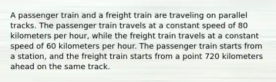 A passenger train and a freight train are traveling on parallel tracks. The passenger train travels at a constant speed of 80 kilometers per hour, while the freight train travels at a constant speed of 60 kilometers per hour. The passenger train starts from a station, and the freight train starts from a point 720 kilometers ahead on the same track.