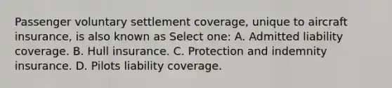 Passenger voluntary settlement coverage, unique to aircraft insurance, is also known as Select one: A. Admitted liability coverage. B. Hull insurance. C. Protection and indemnity insurance. D. Pilots liability coverage.